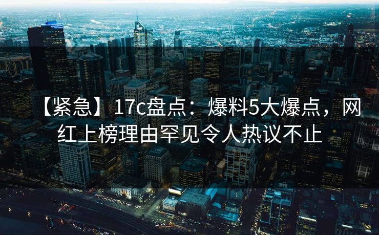 【紧急】17c盘点：爆料5大爆点，网红上榜理由罕见令人热议不止