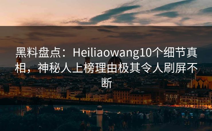 黑料盘点：Heiliaowang10个细节真相，神秘人上榜理由极其令人刷屏不断