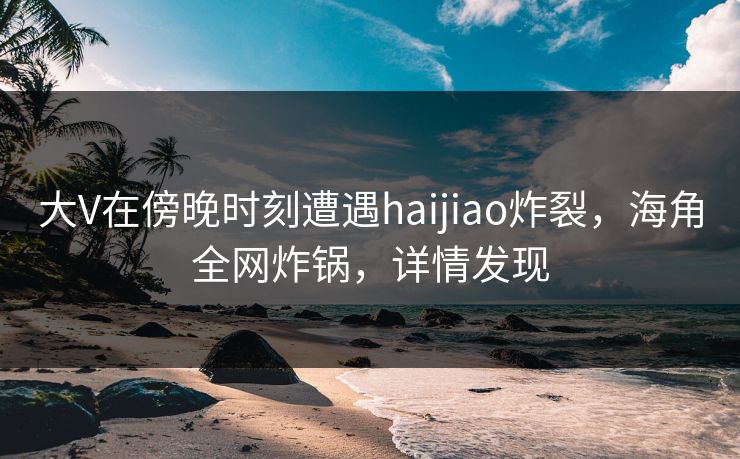 大V在傍晚时刻遭遇haijiao炸裂，海角全网炸锅，详情发现