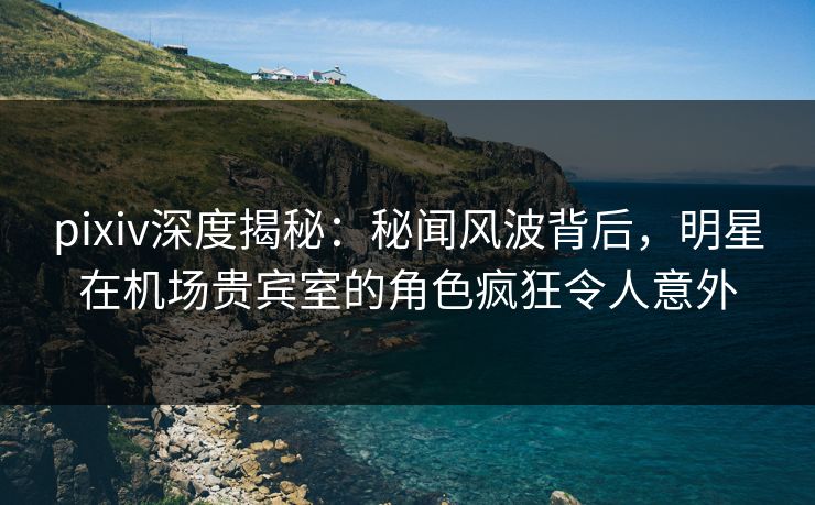 pixiv深度揭秘：秘闻风波背后，明星在机场贵宾室的角色疯狂令人意外