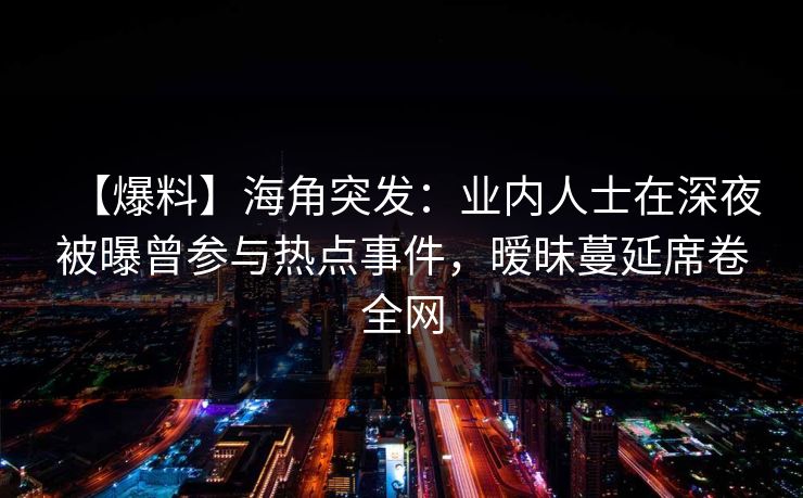 【爆料】海角突发:业内人士在深夜被曝曾参与热点事件,暧昧蔓延席卷全网 【爆料】海角突发:业内人士在深夜被曝曾参与热点事件,暧昧蔓延席卷全网