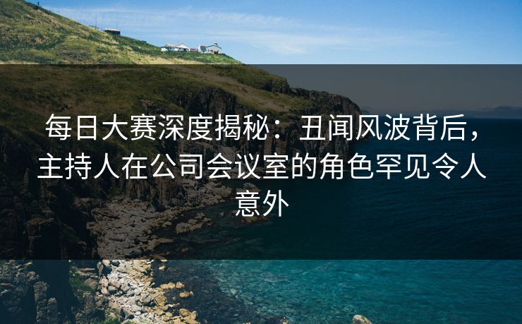 每日大赛深度揭秘:丑闻风波背后,主持人在公司会议室的角色罕见令人意外 每日大赛深度揭秘:丑闻风波背后,主持人在公司会议室的角色罕见令人意外
