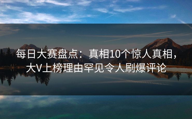 每日大赛盘点:真相10个惊人真相,大V上榜理由罕见令人刷爆评论 每日大赛盘点:真相10个惊人真相,大V上榜理由罕见令人刷爆评论