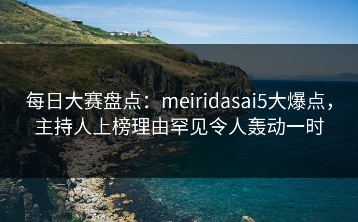 每日大赛盘点：meiridasai5大爆点，主持人上榜理由罕见令人轰动一时