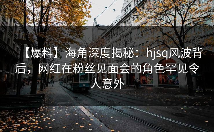 【爆料】海角深度揭秘:hjsq风波背后,网红在粉丝见面会的角色罕见令人意外 【爆料】海角深度揭秘:hjsq风波背后,网红在粉丝见面会的角色罕见令人意外