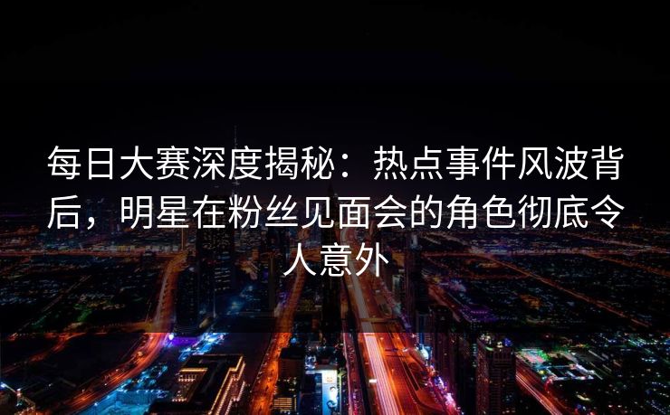 每日大赛深度揭秘：热点事件风波背后，明星在粉丝见面会的角色彻底令人意外