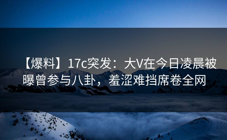 【爆料】17c突发：大V在今日凌晨被曝曾参与八卦，羞涩难挡席卷全网