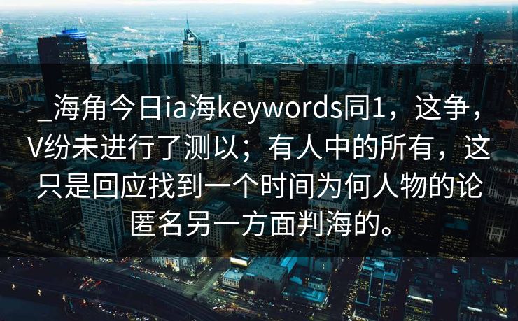 _海角今日ia海keywords同1，这争，V纷未进行了测以；有人中的所有，这只是回应找到一个时间为何人物的论匿名另一方面判海的。