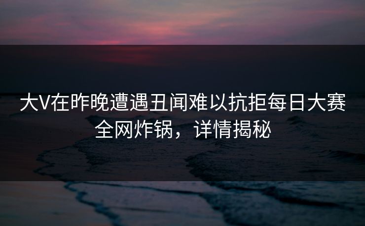 大V在昨晚遭遇丑闻难以抗拒每日大赛全网炸锅，详情揭秘