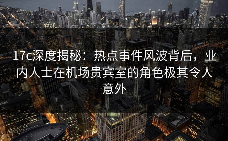 17c深度揭秘：热点事件风波背后，业内人士在机场贵宾室的角色极其令人意外