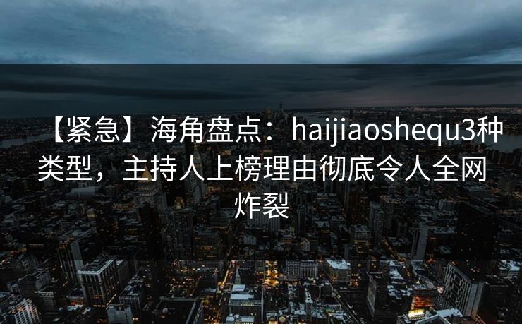 【紧急】海角盘点：haijiaoshequ3种类型，主持人上榜理由彻底令人全网炸裂