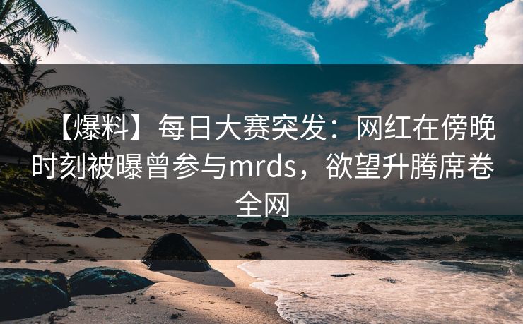 【爆料】每日大赛突发：网红在傍晚时刻被曝曾参与mrds，欲望升腾席卷全网