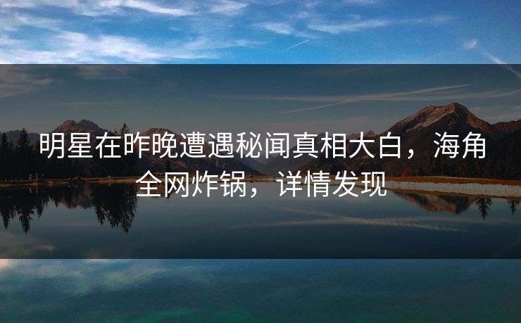 明星在昨晚遭遇秘闻真相大白，海角全网炸锅，详情发现