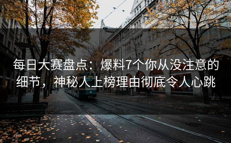 每日大赛盘点：爆料7个你从没注意的细节，神秘人上榜理由彻底令人心跳