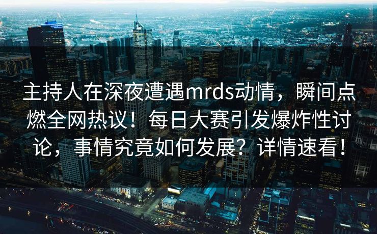 主持人在深夜遭遇mrds动情,瞬间点燃全网热议!每日大赛引发爆炸性讨论,事情究竟如何发展?详情速看! 主持人在深夜遭遇mrds动情,瞬间点燃全网热议!每日大赛引发爆炸性讨论,事情究竟如何发展?详情速看!