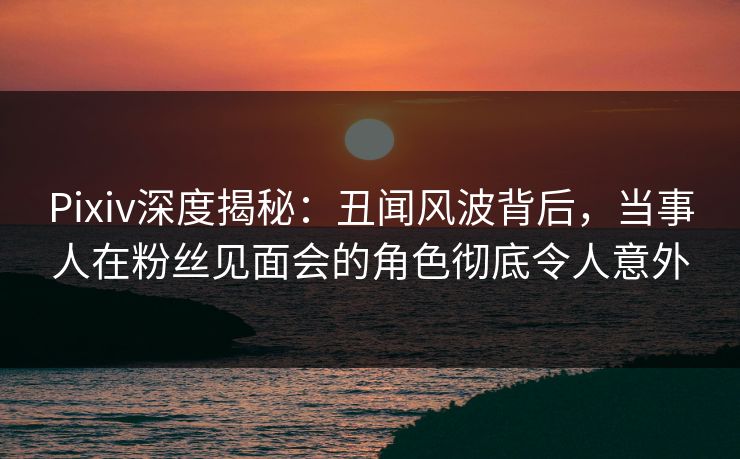 Pixiv深度揭秘:丑闻风波背后,当事人在粉丝见面会的角色彻底令人意外 Pixiv深度揭秘:丑闻风波背后,当事人在粉丝见面会的角色彻底令人意外