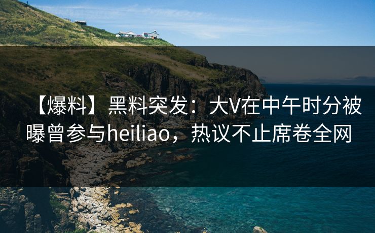 【爆料】黑料突发：大V在中午时分被曝曾参与heiliao，热议不止席卷全网