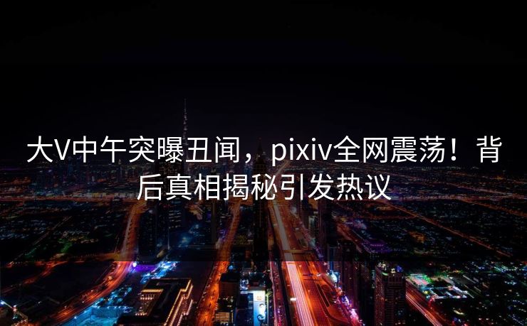 大V中午突曝丑闻，pixiv全网震荡！背后真相揭秘引发热议