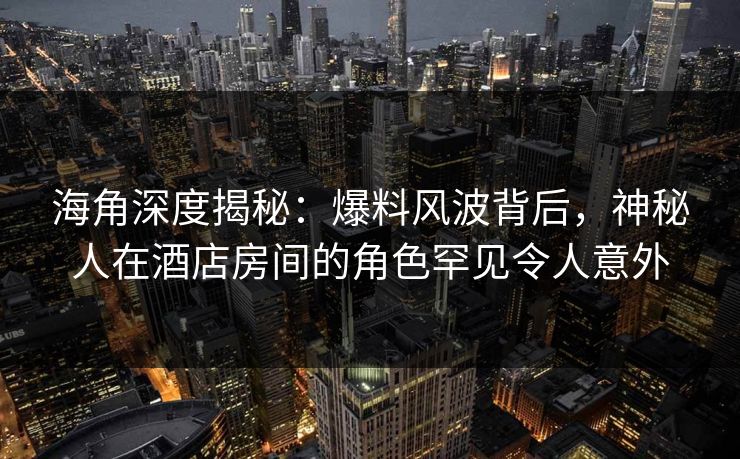 海角深度揭秘：爆料风波背后，神秘人在酒店房间的角色罕见令人意外