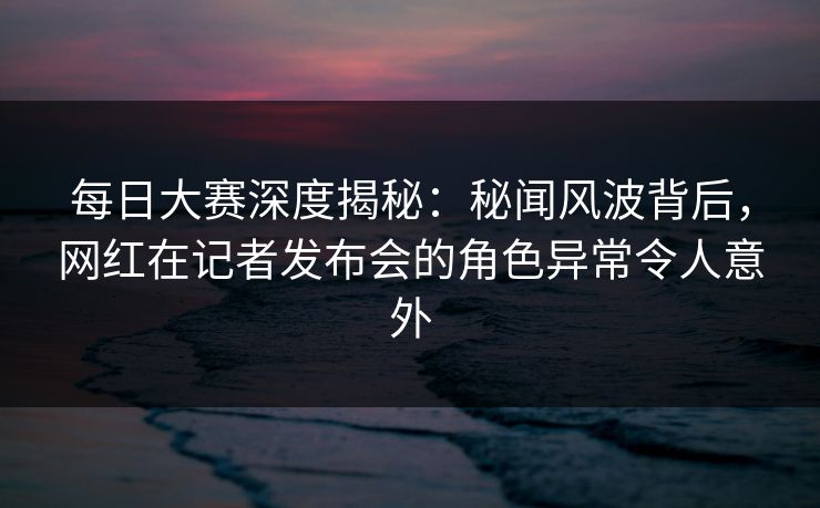 每日大赛深度揭秘:秘闻风波背后,网红在记者发布会的角色异常令人意外 每日大赛深度揭秘:秘闻风波背后,网红在记者发布会的角色异常令人意外