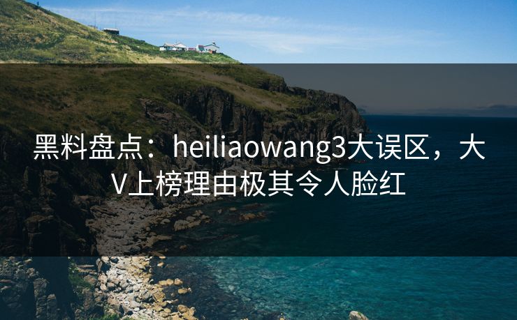 黑料盘点：heiliaowang3大误区，大V上榜理由极其令人脸红
