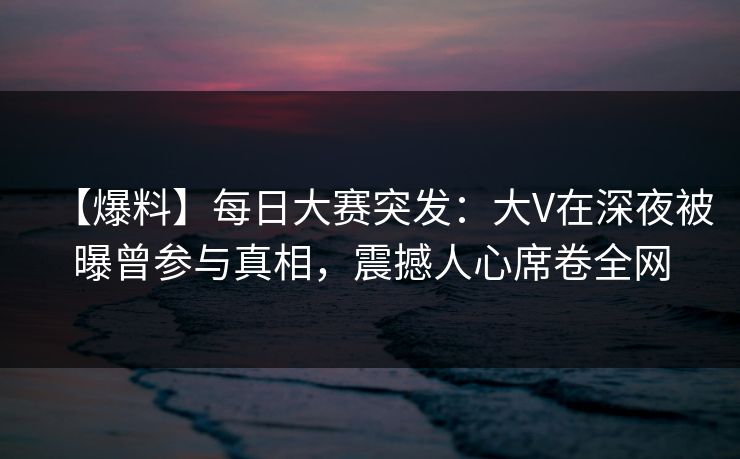 【爆料】每日大赛突发:大V在深夜被曝曾参与真相,震撼人心席卷全网 【爆料】每日大赛突发:大V在深夜被曝曾参与真相,震撼人心席卷全网