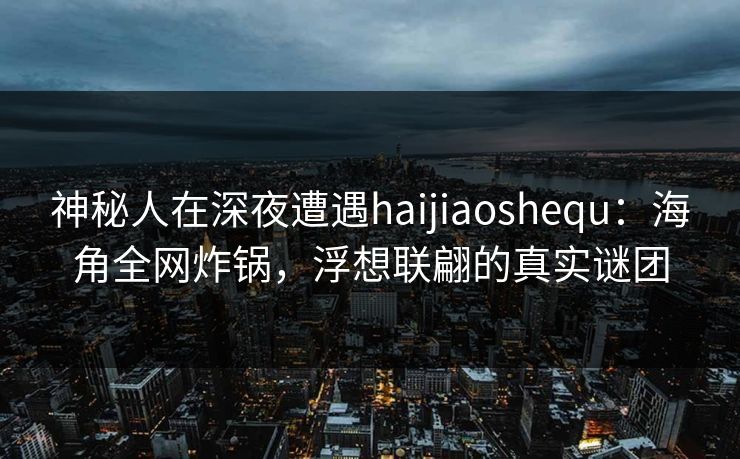 神秘人在深夜遭遇haijiaoshequ：海角全网炸锅，浮想联翩的真实谜团
