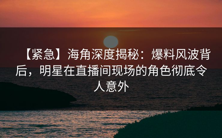 【紧急】海角深度揭秘：爆料风波背后，明星在直播间现场的角色彻底令人意外