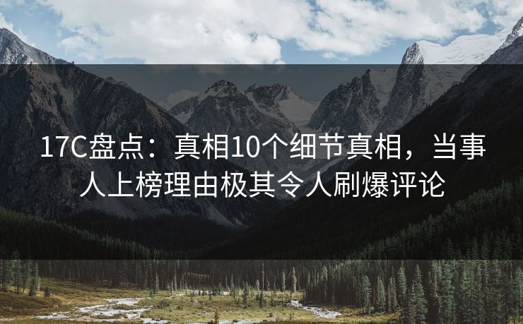 17C盘点：真相10个细节真相，当事人上榜理由极其令人刷爆评论