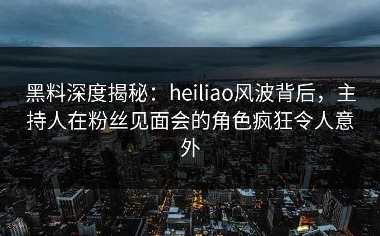 黑料深度揭秘：heiliao风波背后，主持人在粉丝见面会的角色疯狂令人意外