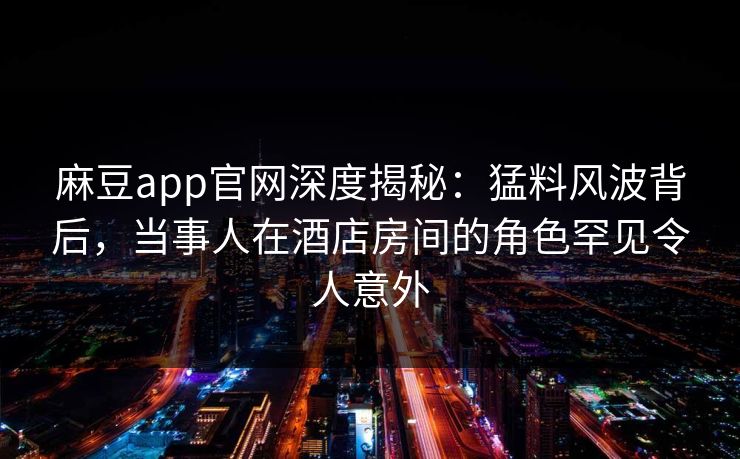 麻豆app官网深度揭秘:猛料风波背后,当事人在酒店房间的角色罕见令人意外 麻豆app官网深度揭秘:猛料风波背后,当事人在酒店房间的角色罕见令人意外