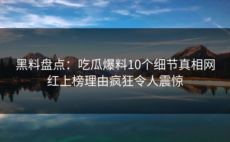 黑料盘点：吃瓜爆料10个细节真相网红上榜理由疯狂令人震惊