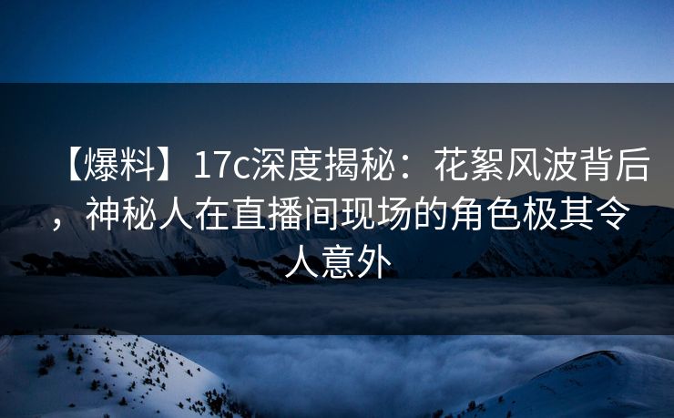 【爆料】17c深度揭秘：花絮风波背后，神秘人在直播间现场的角色极其令人意外