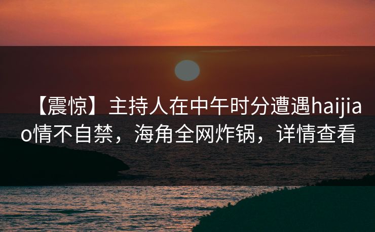 【震惊】主持人在中午时分遭遇haijiao情不自禁，海角全网炸锅，详情查看
