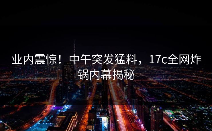 业内震惊！中午突发猛料，17c全网炸锅内幕揭秘