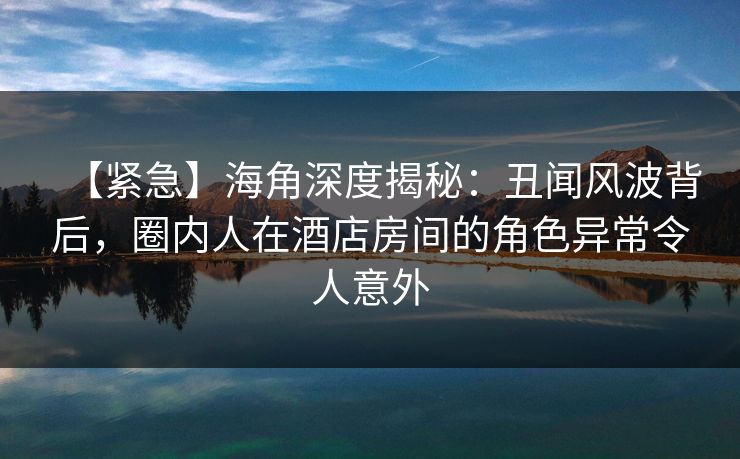 【紧急】海角深度揭秘：丑闻风波背后，圈内人在酒店房间的角色异常令人意外