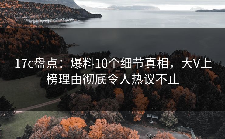 17c盘点：爆料10个细节真相，大V上榜理由彻底令人热议不止