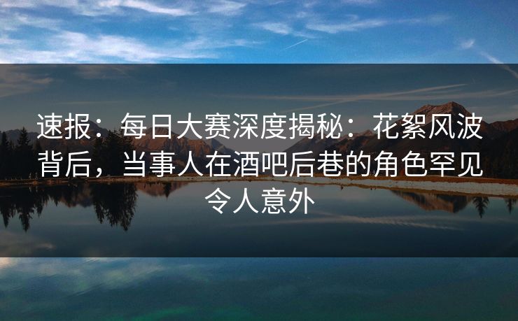 速报：每日大赛深度揭秘：花絮风波背后，当事人在酒吧后巷的角色罕见令人意外