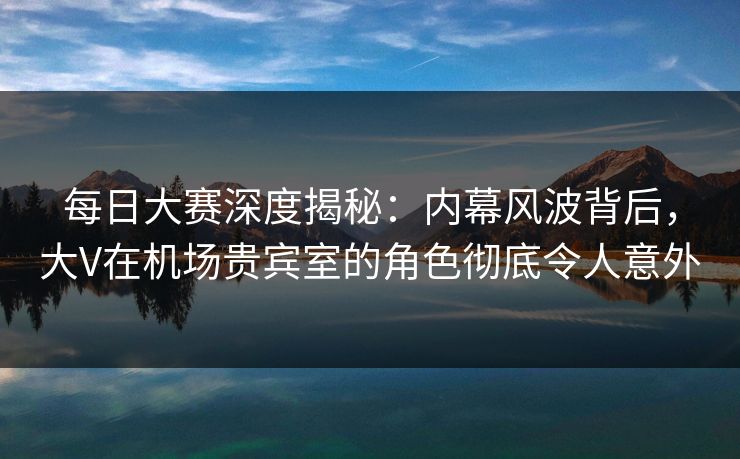 每日大赛深度揭秘:内幕风波背后,大V在机场贵宾室的角色彻底令人意外 每日大赛深度揭秘:内幕风波背后,大V在机场贵宾室的角色彻底令人意外