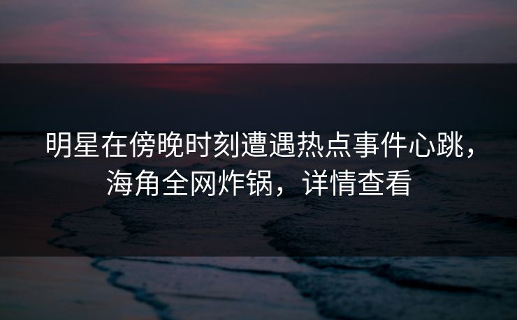 明星在傍晚时刻遭遇热点事件心跳,海角全网炸锅,详情查看 明星在傍晚时刻遭遇热点事件心跳,海角全网炸锅,详情查看