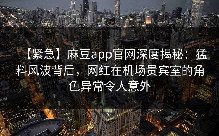 【紧急】麻豆app官网深度揭秘:猛料风波背后,网红在机场贵宾室的角色异常令人意外 【紧急】麻豆app官网深度揭秘:猛料风波背后,网红在机场贵宾室的角色异常令人意外