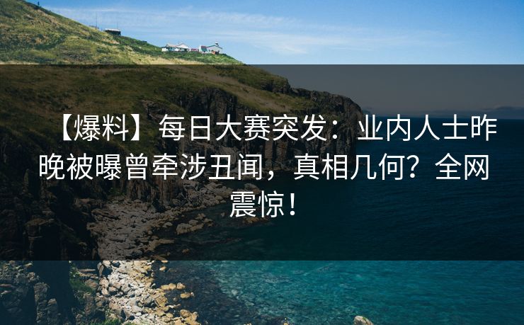 【爆料】每日大赛突发：业内人士昨晚被曝曾牵涉丑闻，真相几何？全网震惊！