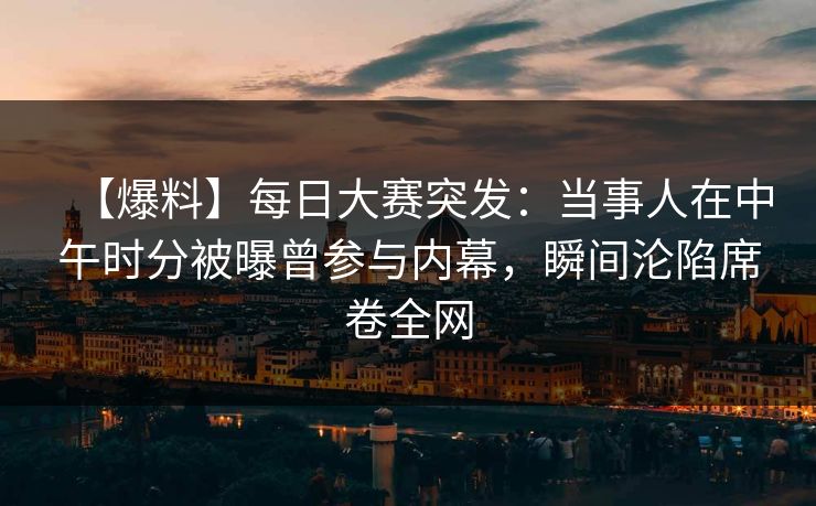 【爆料】每日大赛突发：当事人在中午时分被曝曾参与内幕，瞬间沦陷席卷全网