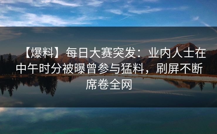 【爆料】每日大赛突发：业内人士在中午时分被曝曾参与猛料，刷屏不断席卷全网