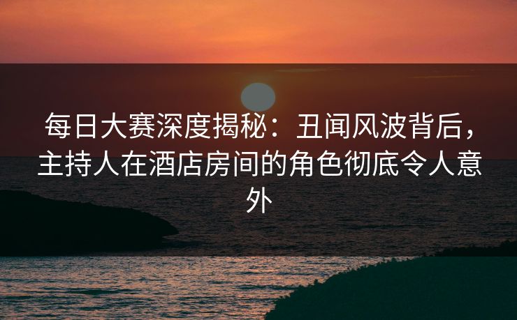 每日大赛深度揭秘：丑闻风波背后，主持人在酒店房间的角色彻底令人意外