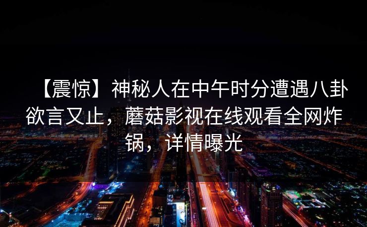 【震惊】神秘人在中午时分遭遇八卦欲言又止，蘑菇影视在线观看全网炸锅，详情曝光