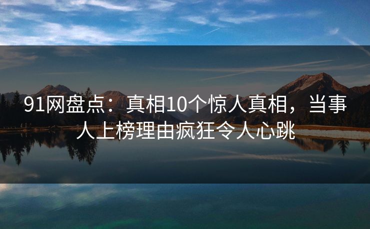 91网盘点:真相10个惊人真相,当事人上榜理由疯狂令人心跳 91网盘点:真相10个惊人真相,当事人上榜理由疯狂令人心跳