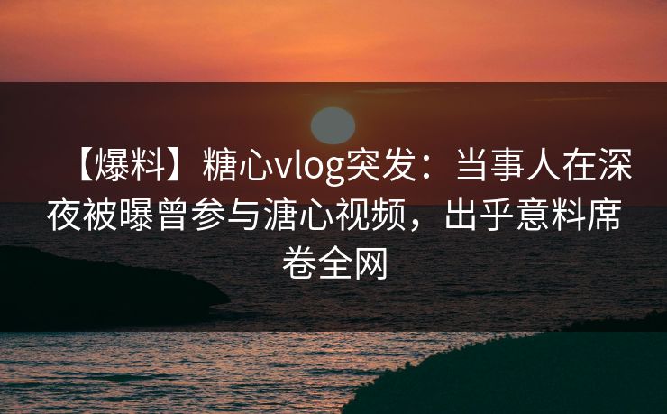 【爆料】糖心vlog突发:当事人在深夜被曝曾参与溏心视频,出乎意料席卷全网 【爆料】糖心vlog突发:当事人在深夜被曝曾参与溏心视频,出乎意料席卷全网