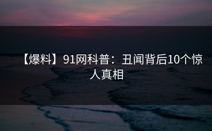 【爆料】91网科普:丑闻背后10个惊人真相 【爆料】91网科普:丑闻背后10个惊人真相