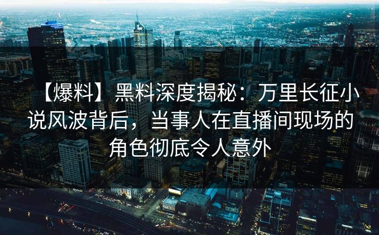 【爆料】黑料深度揭秘：万里长征小说风波背后，当事人在直播间现场的角色彻底令人意外